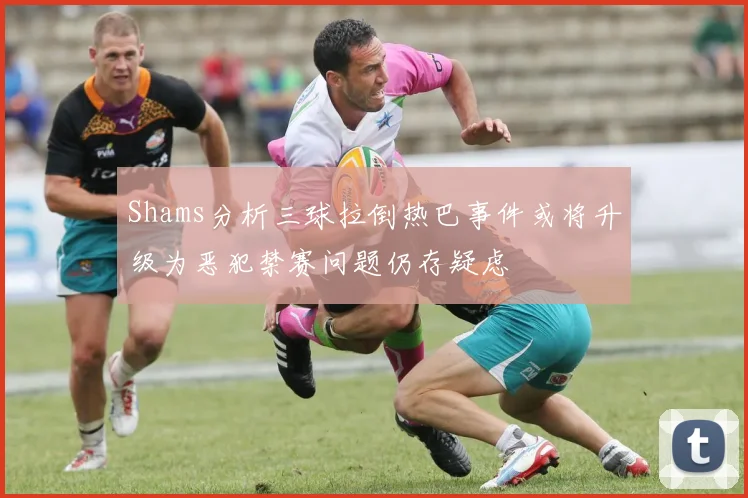 Shams分析三球拉倒热巴事件或将升级为恶犯禁赛问题仍存疑虑