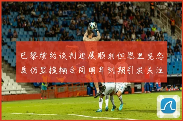 巴黎续约谈判进展顺利但恩里克态度仍显模糊合同明年到期引发关注