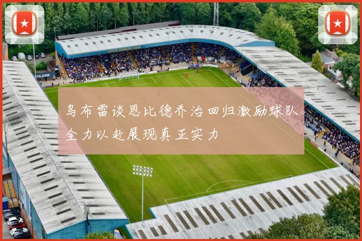 乌布雷谈恩比德乔治回归激励球队全力以赴展现真正实力
