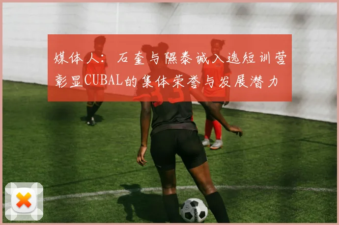 媒体人：石奎与隰泰诚入选短训营彰显CUBAL的集体荣誉与发展潜力