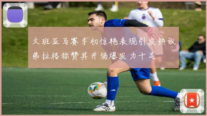 文班亚马赛季初惊艳表现引发热议弗拉格称赞其开场爆发力十足