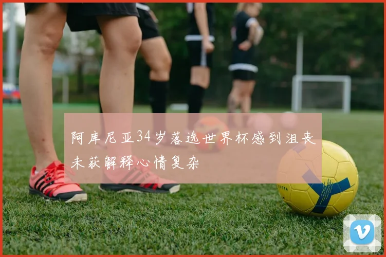 阿库尼亚34岁落选世界杯感到沮丧未获解释心情复杂