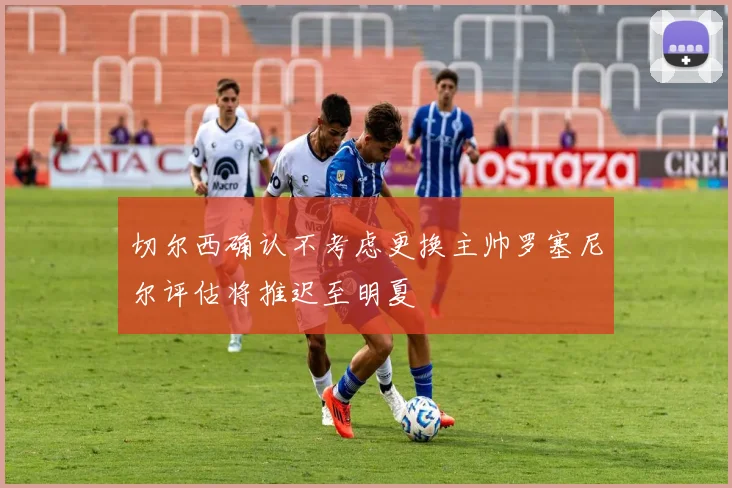 切尔西确认不考虑更换主帅罗塞尼尔评估将推迟至明夏