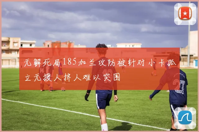无解死局185加兰攻防被针对小卡孤立无援人挤人难以突围