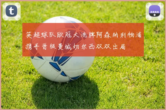 英超球队欧冠大洗牌阿森纳利物浦携手晋级曼城切尔西双双出局