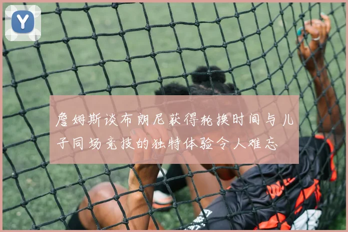 詹姆斯谈布朗尼获得轮换时间与儿子同场竞技的独特体验令人难忘