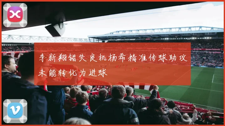 李新翔错失良机杨希精准传球助攻未能转化为进球