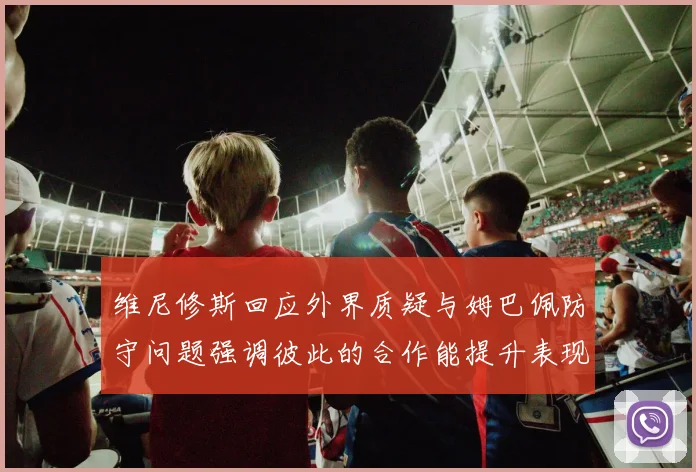 维尼修斯回应外界质疑与姆巴佩防守问题强调彼此的合作能提升表现