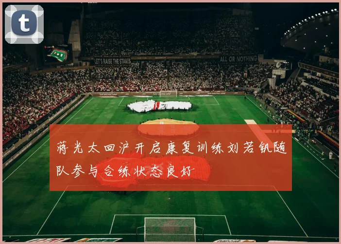 蒋光太回沪开启康复训练刘若钒随队参与合练状态良好