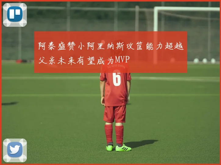 阿泰盛赞小阿里纳斯攻筐能力超越父亲未来有望成为MVP