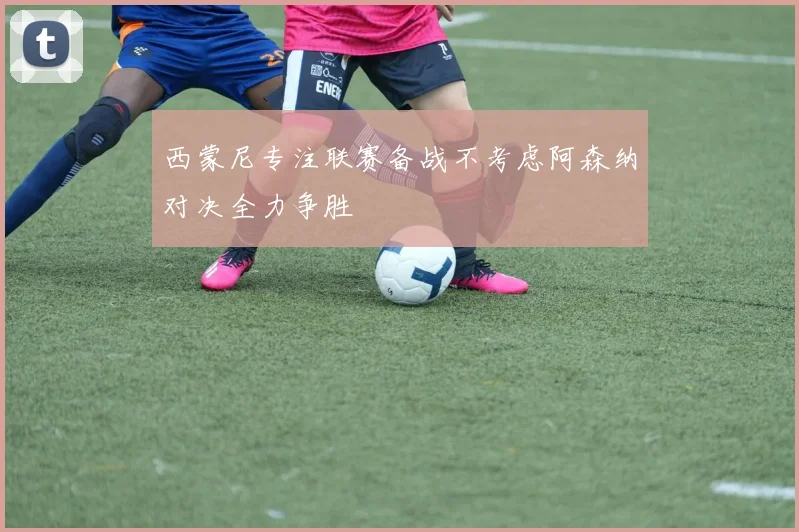 西蒙尼专注联赛备战不考虑阿森纳对决全力争胜