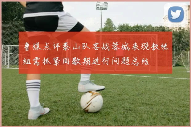 鲁媒点评泰山队客战蓉城表现教练组需抓紧间歇期进行问题总结
