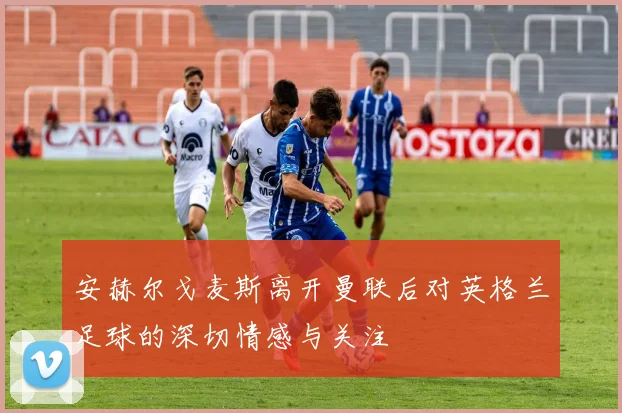安赫尔戈麦斯离开曼联后对英格兰足球的深切情感与关注