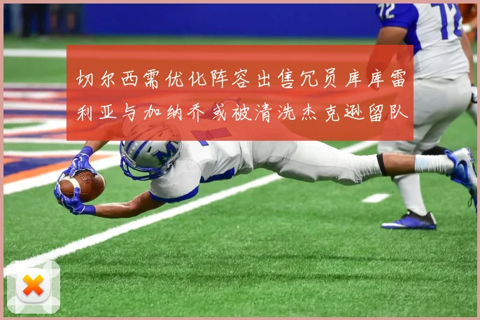 切尔西需优化阵容出售冗员库库雷利亚与加纳乔或被清洗杰克逊留队