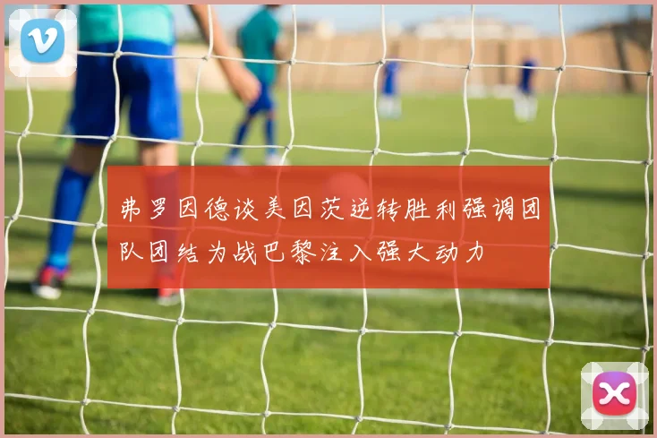 弗罗因德谈美因茨逆转胜利强调团队团结为战巴黎注入强大动力