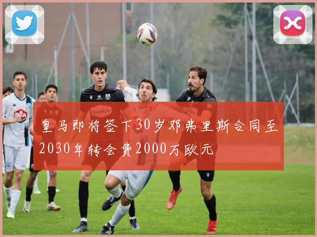 皇马即将签下30岁邓弗里斯合同至2030年转会费2000万欧元
