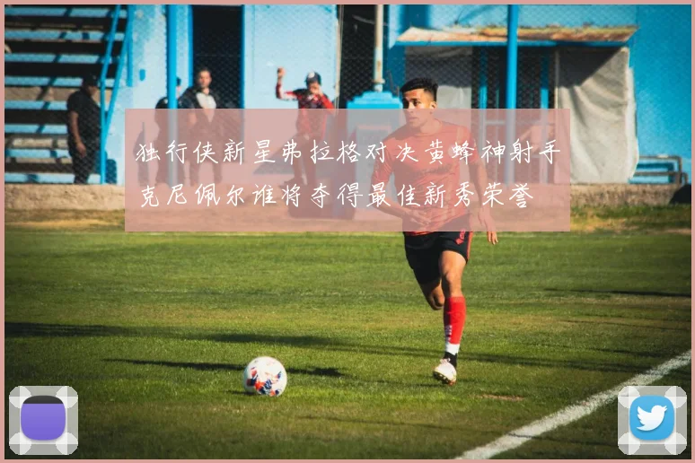 独行侠新星弗拉格对决黄蜂神射手克尼佩尔谁将夺得最佳新秀荣誉