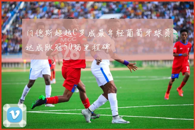 门德斯超越C罗成最年轻葡萄牙球员达成欧冠50场里程碑