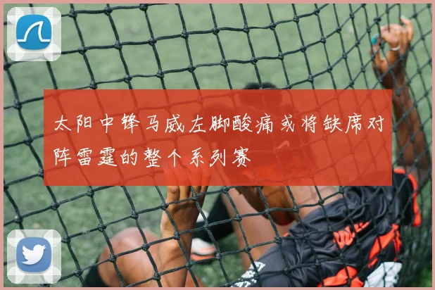 太阳中锋马威左脚酸痛或将缺席对阵雷霆的整个系列赛