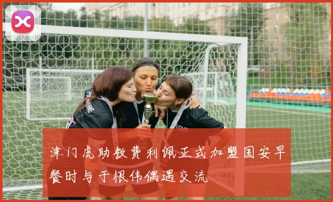 津门虎助教费利佩正式加盟国安早餐时与于根伟偶遇交流