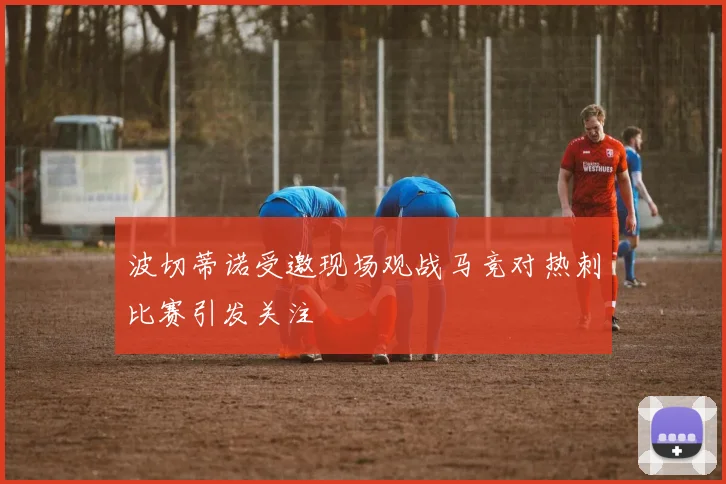 波切蒂诺受邀现场观战马竞对热刺比赛引发关注