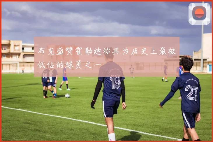 布克盛赞霍勒迪称其为历史上最被低估的球员之一