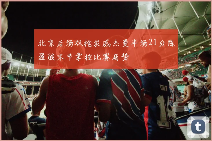 北京后场双枪发威杰曼半场21分陈盈骏末节掌控比赛局势