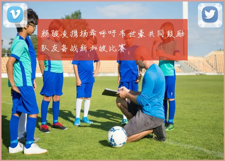 颜骏凌携杨希呼吁韦世豪共同鼓励队友备战新加坡比赛