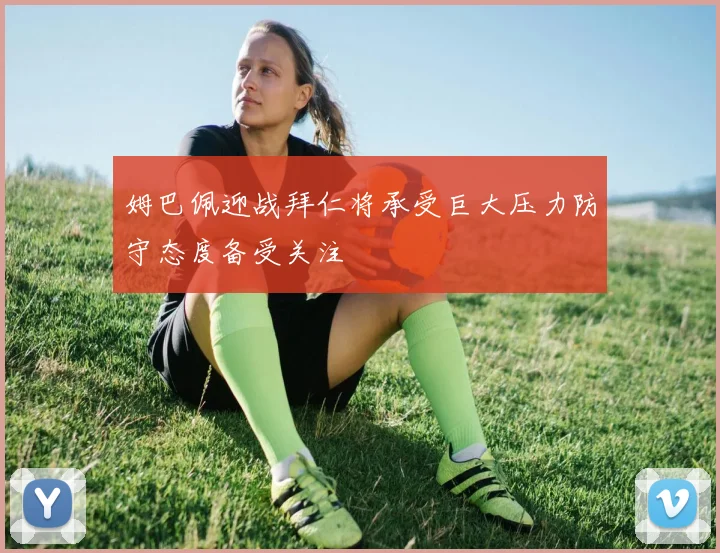 姆巴佩迎战拜仁将承受巨大压力防守态度备受关注