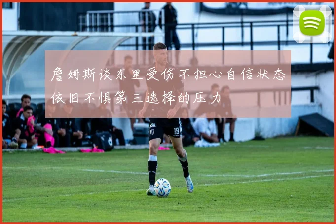 詹姆斯谈东里受伤不担心自信状态依旧不惧第三选择的压力