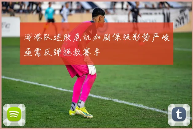 海港队连败危机加剧保级形势严峻亟需反弹拯救赛季