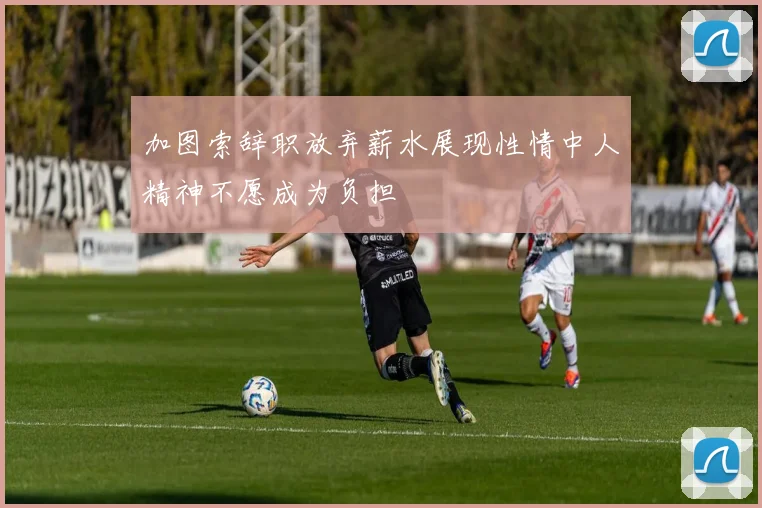 加图索辞职放弃薪水展现性情中人精神不愿成为负担