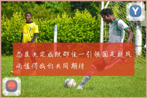 态度决定成败邵佳一引领国足新风尚值得我们共同期待