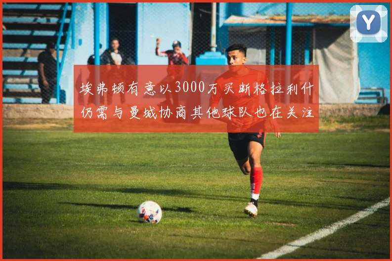 埃弗顿有意以3000万买断格拉利什仍需与曼城协商其他球队也在关注