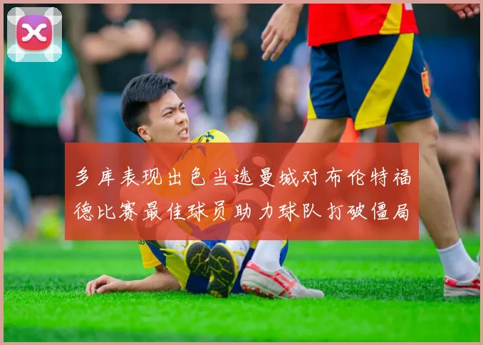 多库表现出色当选曼城对布伦特福德比赛最佳球员助力球队打破僵局