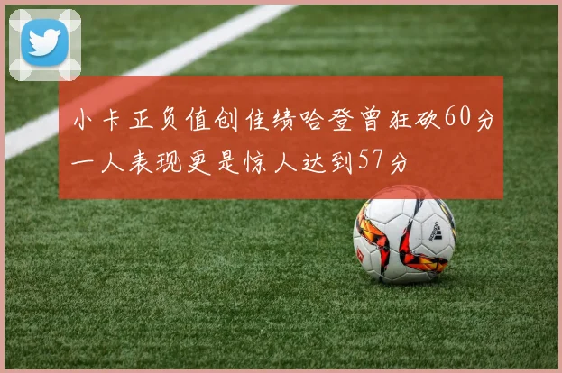 小卡正负值创佳绩哈登曾狂砍60分一人表现更是惊人达到57分