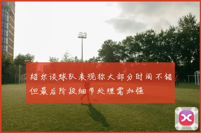 绍尔谈球队表现称大部分时间不错但最后阶段细节处理需加强