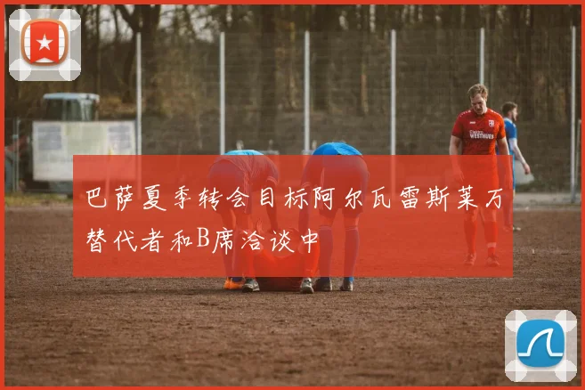 巴萨夏季转会目标阿尔瓦雷斯莱万替代者和B席洽谈中
